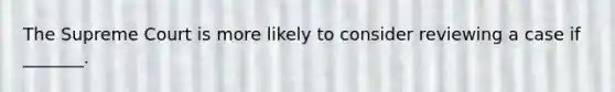 The Supreme Court is more likely to consider reviewing a case if _______.