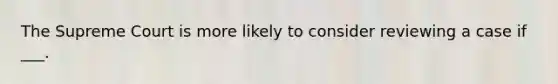 The Supreme Court is more likely to consider reviewing a case if ___.