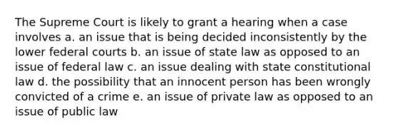 The Supreme Court is likely to grant a hearing when a case involves a. an issue that is being decided inconsistently by the lower federal courts b. an issue of state law as opposed to an issue of federal law c. an issue dealing with state constitutional law d. the possibility that an innocent person has been wrongly convicted of a crime e. an issue of private law as opposed to an issue of public law