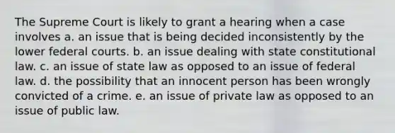 The Supreme Court is likely to grant a hearing when a case involves a. an issue that is being decided inconsistently by the lower federal courts. b. an issue dealing with state constitutional law. c. an issue of state law as opposed to an issue of federal law. d. the possibility that an innocent person has been wrongly convicted of a crime. e. an issue of private law as opposed to an issue of public law.