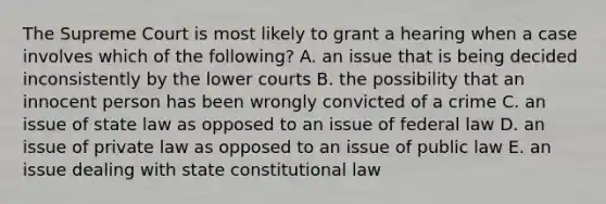 The Supreme Court is most likely to grant a hearing when a case involves which of the following? A. an issue that is being decided inconsistently by the lower courts B. the possibility that an innocent person has been wrongly convicted of a crime C. an issue of state law as opposed to an issue of federal law D. an issue of private law as opposed to an issue of public law E. an issue dealing with state constitutional law