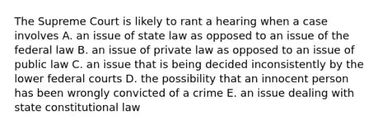 The Supreme Court is likely to rant a hearing when a case involves A. an issue of state law as opposed to an issue of the federal law B. an issue of private law as opposed to an issue of public law C. an issue that is being decided inconsistently by the lower <a href='https://www.questionai.com/knowledge/kzzdxYQ4u6-federal-courts' class='anchor-knowledge'>federal courts</a> D. the possibility th<a href='https://www.questionai.com/knowledge/kFbMec6dC8-at-an-inn' class='anchor-knowledge'>at an inn</a>ocent person has been wrongly convicted of a crime E. an issue dealing with state <a href='https://www.questionai.com/knowledge/kY7gQ3Der1-constitutional-law' class='anchor-knowledge'>constitutional law</a>