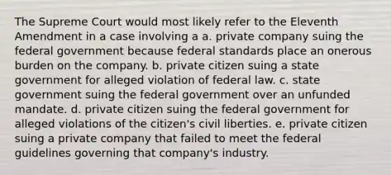 The Supreme Court would most likely refer to the Eleventh Amendment in a case involving a a. private company suing the federal government because federal standards place an onerous burden on the company. b. private citizen suing a state government for alleged violation of federal law. c. state government suing the federal government over an unfunded mandate. d. private citizen suing the federal government for alleged violations of the citizen's civil liberties. e. private citizen suing a private company that failed to meet the federal guidelines governing that company's industry.