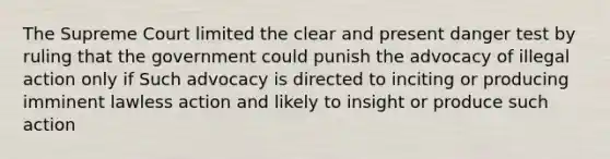 The Supreme Court limited the clear and present danger test by ruling that the government could punish the advocacy of illegal action only if Such advocacy is directed to inciting or producing imminent lawless action and likely to insight or produce such action