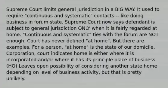 Supreme Court limits general jurisdiction in a BIG WAY. It used to require "continuous and systematic" contacts -- like doing business in forum state. Supreme Court now says defendant is subject to general jurisdiction ONLY when it is fairly regarded at home. "Continuous and systematic" ties with the forum are NOT enough. Court has never defined "at home". But there are examples. For a person, "at home" is the state of our domicile. Corporation, court indicates home is either where it is incorporated and/or where it has its principle place of business (HQ) Leaves open possibility of considering another state home depending on level of business activity, but that is pretty unlikely.