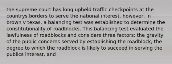 the supreme court has long upheld traffic checkpoints at the countrys borders to serve the national interest. however, in brown v texas, a balancing test was established to determine the constitutionality of roadblocks. This balancing test evaluated the lawfulness of roadblocks and considers three factors: the gravity of the public concerns served by establishing the roadblock, the degree to which the roadblock is likely to succeed in serving the publics interest, and