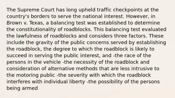 The Supreme Court has long upheld traffic checkpoints at the country's borders to serve the national interest. However, in Brown v. Texas, a balancing test was established to determine the constitutionality of roadblocks. This balancing test evaluated the lawfulness of roadblocks and considers three factors. These include the gravity of the public concerns served by establishing the roadblock, the degree to which the roadblock is likely to succeed in serving the public interest, and -the race of the persons in the vehicle -the necessity of the roadblock and consideration of alternative methods that are less intrusive to the motoring public -the severity with which the roadblock interferes with individual liberty -the possibility of the persons being armed