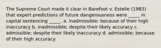 The Supreme Court made it clear in Barefoot v. Estelle (1983) that expert predictions of future dangerousness were _____ in capital sentencing _____. a. inadmissible; because of their high inaccuracy b. inadmissible; despite their likely accuracy c. admissible; despite their likely inaccuracy d. admissible; because of their high accuracy