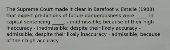 The Supreme Court made it clear in Barefoot v. Estelle (1983) that expert predictions of future dangerousness were _____ in capital sentencing _____. - inadmissible; because of their high inaccuracy - inadmissible; despite their likely accuracy - admissible; despite their likely inaccuracy - admissible; because of their high accuracy