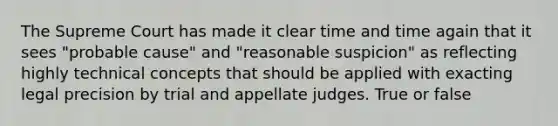 The Supreme Court has made it clear time and time again that it sees "probable cause" and "reasonable suspicion" as reflecting highly technical concepts that should be applied with exacting legal precision by trial and appellate judges. True or false