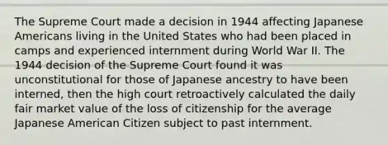 The Supreme Court made a decision in 1944 affecting Japanese Americans living in the United States who had been placed in camps and experienced internment during World War II. The 1944 decision of the Supreme Court found it was unconstitutional for those of Japanese ancestry to have been interned, then the high court retroactively calculated the daily fair market value of the loss of citizenship for the average Japanese American Citizen subject to past internment.