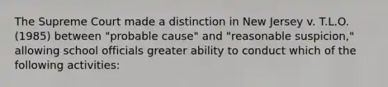 The Supreme Court made a distinction in New Jersey v. T.L.O. (1985) between "probable cause" and "reasonable suspicion," allowing school officials greater ability to conduct which of the following activities: