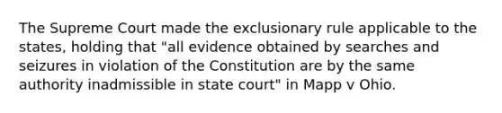 The Supreme Court made the exclusionary rule applicable to the states, holding that "all evidence obtained by searches and seizures in violation of the Constitution are by the same authority inadmissible in state court" in Mapp v Ohio.