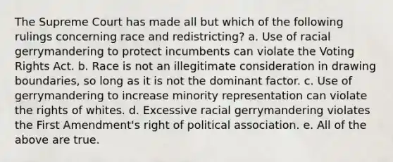 The Supreme Court has made all but which of the following rulings concerning race and redistricting? a. Use of racial gerrymandering to protect incumbents can violate the Voting Rights Act. b. Race is not an illegitimate consideration in drawing boundaries, so long as it is not the dominant factor. c. Use of gerrymandering to increase minority representation can violate the rights of whites. d. Excessive racial gerrymandering violates the First Amendment's right of political association. e. All of the above are true.