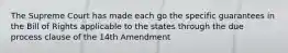 The Supreme Court has made each go the specific guarantees in the Bill of Rights applicable to the states through the due process clause of the 14th Amendment