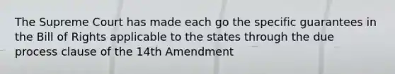 The Supreme Court has made each go the specific guarantees in the Bill of Rights applicable to the states through the due process clause of the 14th Amendment