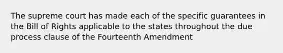 The supreme court has made each of the specific guarantees in the Bill of Rights applicable to the states throughout the due process clause of the Fourteenth Amendment