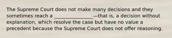 The Supreme Court does not make many decisions and they sometimes reach a ________________—that is, a decision without explanation, which resolve the case but have no value a precedent because the Supreme Court does not offer reasoning.