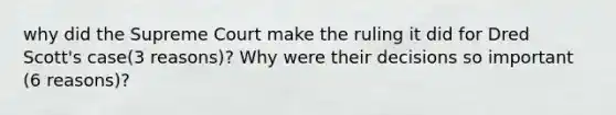 why did the Supreme Court make the ruling it did for Dred Scott's case(3 reasons)? Why were their decisions so important (6 reasons)?