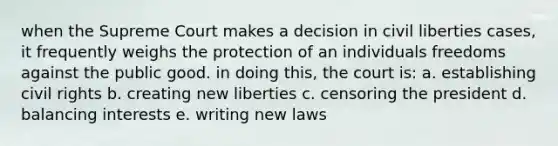 when the Supreme Court makes a decision in civil liberties cases, it frequently weighs the protection of an individuals freedoms against the public good. in doing this, the court is: a. establishing civil rights b. creating new liberties c. censoring the president d. balancing interests e. writing new laws