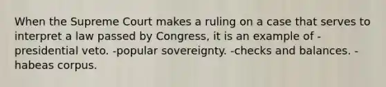 When the Supreme Court makes a ruling on a case that serves to interpret a law passed by Congress, it is an example of -presidential veto. -popular sovereignty. -checks and balances. -habeas corpus.