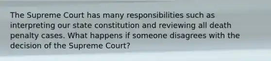 The Supreme Court has many responsibilities such as interpreting our state constitution and reviewing all death penalty cases. What happens if someone disagrees with the decision of the Supreme Court?