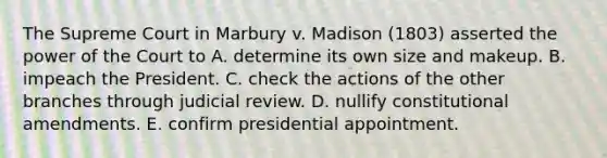 The Supreme Court in Marbury v. Madison (1803) asserted the power of the Court to A. determine its own size and makeup. B. impeach the President. C. check the actions of the other branches through judicial review. D. nullify constitutional amendments. E. confirm presidential appointment.