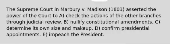 The Supreme Court in Marbury v. Madison (1803) asserted the power of the Court to A) check the actions of the other branches through judicial review. B) nullify constitutional amendments. C) determine its own size and makeup. D) confirm presidential appointments. E) impeach the President.