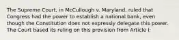 The Supreme Court, in McCullough v. Maryland, ruled that Congress had the power to establish a national bank, even though the Constitution does not expressly delegate this power. The Court based its ruling on this provision from Article I: