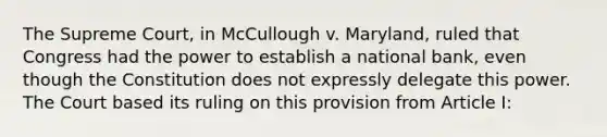 The Supreme Court, in McCullough v. Maryland, ruled that Congress had the power to establish a national bank, even though the Constitution does not expressly delegate this power. The Court based its ruling on this provision from Article I: