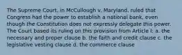 The Supreme Court, in McCullough v. Maryland, ruled that Congress had the power to establish a national bank, even though the Constitution does not expressly delegate this power. The Court based its ruling on this provision from Article I: a. the necessary and proper clause b. the faith and credit clause c. the legislative vesting clause d. the commerce clause