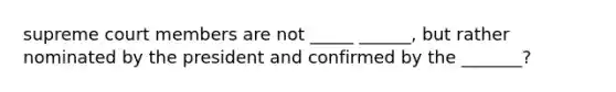 supreme court members are not _____ ______, but rather nominated by the president and confirmed by the _______?