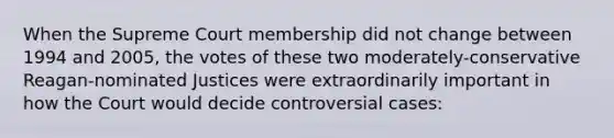 When the Supreme Court membership did not change between 1994 and 2005, the votes of these two moderately-conservative Reagan-nominated Justices were extraordinarily important in how the Court would decide controversial cases: