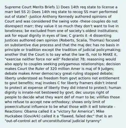 Supreme Court Merits Briefs 1) Does 14th req state to license a marr bet SS 2) Does 14th req state to recog SS marr performed out of state? -Justice Anthony Kennedy authored opinions of Court and was considered the swing vote -these couples do not disrespect marr; they value it so much they don't want to live in loneliness; be excluded from one of society's oldest institutions; ask for equal dignity in eyes of law; C grants it -4 dissenting Justices authored own opinion (Roberts, Scalia, Thomas) focused on substantive due process and that the maj dec has no basis in principle or tradition except the tradition of judicial policymaking; another that the Court is to say what the law IS, not to MAKE it, "exercise neither force nor will" Federalist 78; reasoning would also apply to couples seeking polygamous relationships; decision makes Court the Ruler of 320 million Amer is maj of 9 Judges; debate makes Amer democracy great-ruling stopped debate; liberty understood as freedom from govt actions not entitlement to govt benefits; maj invokes C for liberty framers didn't intend to protect at expense of liberty they did intend to protect; human dignity is innate-not bestowed by govt; dec usurps right of people to decide what they want def of marr to be; villifies those who refuse to accept new orthodoxy; shows only limit of power/cultural influence to be what those with it will tolerate -Reactions: Obama called it a "victory for America"; Mike Huckabee (Gov/Ark) called it a "flawed, failed dec" that is an "out-of-control act of unconstitutional judicial tyranny"