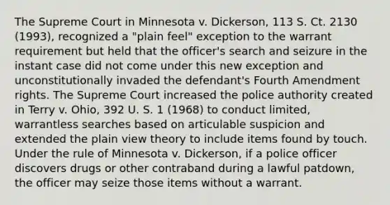 The Supreme Court in Minnesota v. Dickerson, 113 S. Ct. 2130 (1993), recognized a "plain feel" exception to the warrant requirement but held that the officer's search and seizure in the instant case did not come under this new exception and unconstitutionally invaded the defendant's Fourth Amendment rights. The Supreme Court increased the police authority created in Terry v. Ohio, 392 U. S. 1 (1968) to conduct limited, warrantless searches based on articulable suspicion and extended the plain view theory to include items found by touch. Under the rule of Minnesota v. Dickerson, if a police officer discovers drugs or other contraband during a lawful patdown, the officer may seize those items without a warrant.