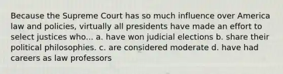 Because the Supreme Court has so much influence over America law and policies, virtually all presidents have made an effort to select justices who... a. have won judicial elections b. share their political philosophies. c. are considered moderate d. have had careers as law professors