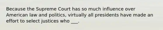 Because the Supreme Court has so much influence over American law and politics, virtually all presidents have made an effort to select justices who ___.