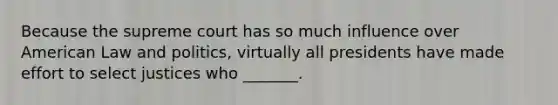 Because the supreme court has so much influence over American Law and politics, virtually all presidents have made effort to select justices who _______.