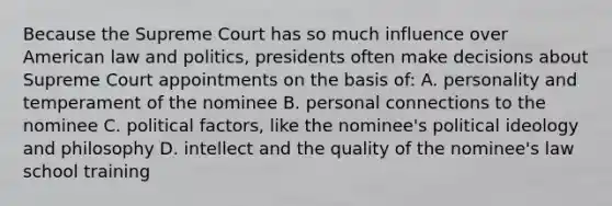 Because the Supreme Court has so much influence over American law and politics, presidents often make decisions about Supreme Court appointments on the basis of: A. personality and temperament of the nominee B. personal connections to the nominee C. political factors, like the nominee's political ideology and philosophy D. intellect and the quality of the nominee's law school training