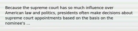 Because the supreme court has so much influence over American law and politics, presidents often make decisions about supreme court appointments based on the basis on the nominee's ...