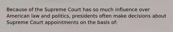 Because of the Supreme Court has so much influence over American law and politics, presidents often make decisions about Supreme Court appointments on the basis of: