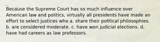 Because the Supreme Court has so much influence over American law and politics, virtually all presidents have made an effort to select justices who a. share their political philosophies. b. are considered moderate. c. have won judicial elections. d. have had careers as law professors.