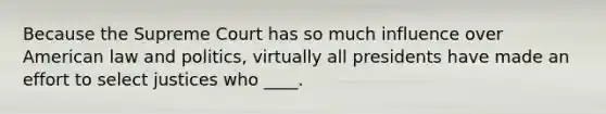 Because the Supreme Court has so much influence over American law and politics, virtually all presidents have made an effort to select justices who ____.