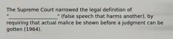 The Supreme Court narrowed the legal definition of "____________________" (false speech that harms another), by requiring that actual malice be shown before a judgment can be gotten (1964).