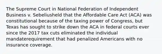 The Supreme Court in National Federation of Independent Business v. Sebeliusheld that the Affordable Care Act (ACA) was constitutional because of the taxing power of Congress, but Texas has sought to strike down the ACA in federal courts ever since the 2017 tax cuts eliminated the individual mandaterequirement that had penalized Americans with no insurance coverage.