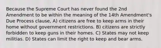 Because the Supreme Court has never found the 2nd Amendment to be within the meaning of the 14th Amendment's Due Process clause, A) citizens are free to keep arms in their home without government restrictions. B) citizens are strictly forbidden to keep guns in their homes. C) States may not keep militias. D) States can limit the right to keep and bear arms.