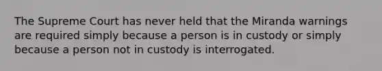 The Supreme Court has never held that the Miranda warnings are required simply because a person is in custody or simply because a person not in custody is interrogated.