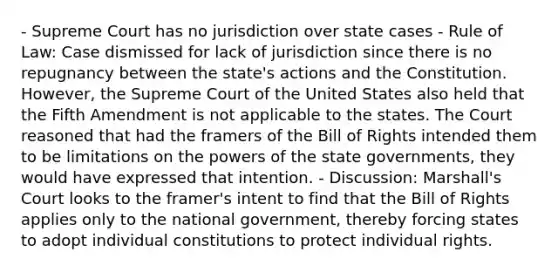 - Supreme Court has no jurisdiction over state cases - Rule of Law: Case dismissed for lack of jurisdiction since there is no repugnancy between the state's actions and the Constitution. However, the Supreme Court of the United States also held that the Fifth Amendment is not applicable to the states. The Court reasoned that had the framers of the Bill of Rights intended them to be limitations on the powers of the state governments, they would have expressed that intention. - Discussion: Marshall's Court looks to the framer's intent to find that the Bill of Rights applies only to the national government, thereby forcing states to adopt individual constitutions to protect individual rights.