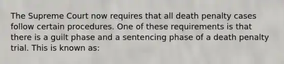 The Supreme Court now requires that all death penalty cases follow certain procedures. One of these requirements is that there is a guilt phase and a sentencing phase of a death penalty trial. This is known as: