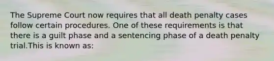 The Supreme Court now requires that all death penalty cases follow certain procedures. One of these requirements is that there is a guilt phase and a sentencing phase of a death penalty trial.This is known as: